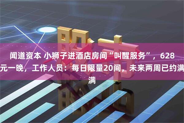 闻道资本 小狮子进酒店房间“叫醒服务”，628元一晚，工作人员：每日限量20间，未来两周已约满