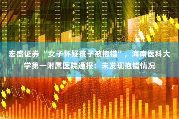 宏盛证券 “女子怀疑孩子被抱错”，海南医科大学第一附属医院通报：未发现抱错情况