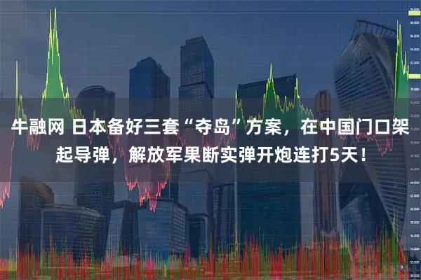 牛融网 日本备好三套“夺岛”方案，在中国门口架起导弹，解放军果断实弹开炮连打5天！