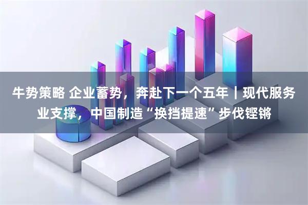 牛势策略 企业蓄势，奔赴下一个五年｜现代服务业支撑，中国制造“换挡提速”步伐铿锵
