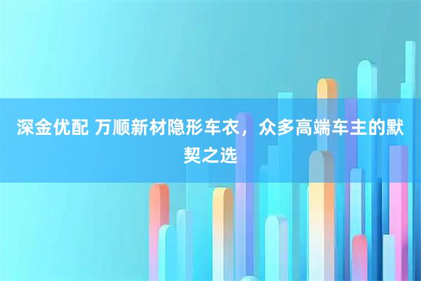 深金优配 万顺新材隐形车衣，众多高端车主的默契之选