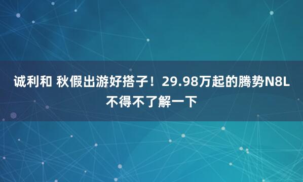 诚利和 秋假出游好搭子！29.98万起的腾势N8L不得不了解一下