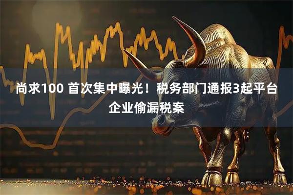 尚求100 首次集中曝光！税务部门通报3起平台企业偷漏税案