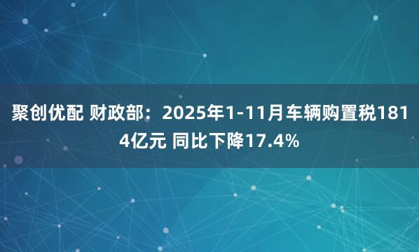 聚创优配 财政部：2025年1-11月车辆购置税1814亿元 同比下降17.4%