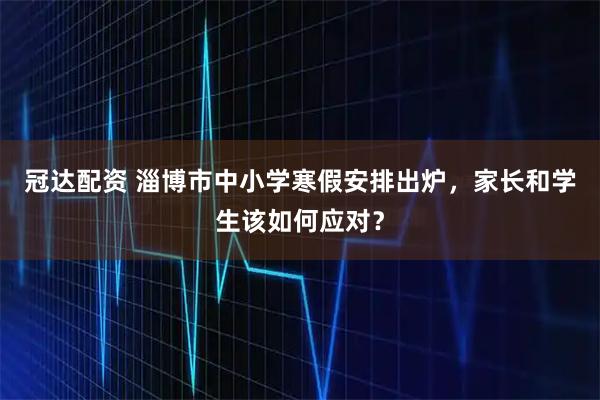 冠达配资 淄博市中小学寒假安排出炉，家长和学生该如何应对？