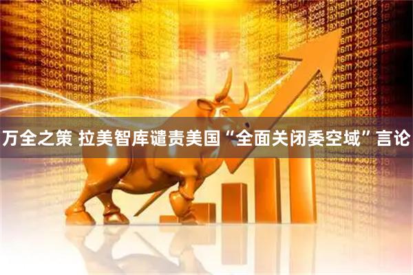 万全之策 拉美智库谴责美国“全面关闭委空域”言论