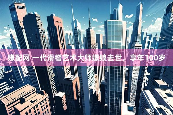 赚配网 一代滑稽艺术大师嫩娘去世，享年100岁