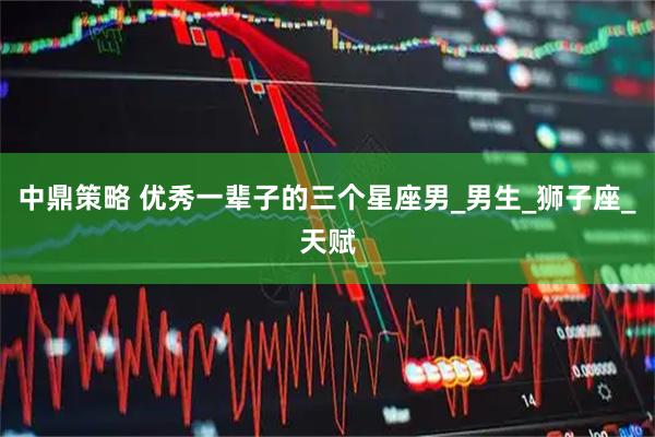 中鼎策略 优秀一辈子的三个星座男_男生_狮子座_天赋