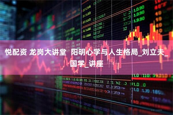 悦配资 龙岗大讲堂  阳明心学与人生格局_刘立夫_国学_讲座