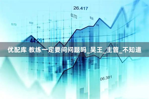 优配库 教练一定要问问题吗_吴王_主管_不知道