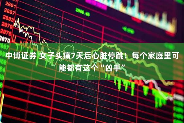 中博证券 女子头痛7天后心脏停跳！每个家庭里可能都有这个“凶手”