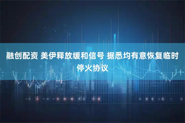 融创配资 美伊释放缓和信号 据悉均有意恢复临时停火协议